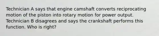 Technician A says that engine camshaft converts reciprocating motion of the piston into rotary motion for power output. Technician B disagrees and says the crankshaft performs this function. Who is right?