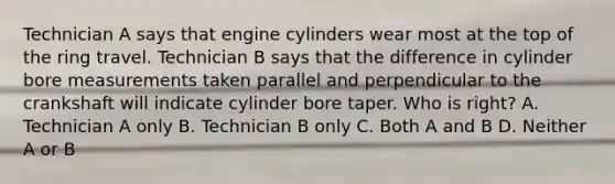 Technician A says that engine cylinders wear most at the top of the ring travel. Technician B says that the difference in cylinder bore measurements taken parallel and perpendicular to the crankshaft will indicate cylinder bore taper. Who is right? A. Technician A only B. Technician B only C. Both A and B D. Neither A or B