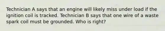 Technician A says that an engine will likely miss under load if the ignition coil is tracked. Technician B says that one wire of a waste spark coil must be grounded. Who is right?