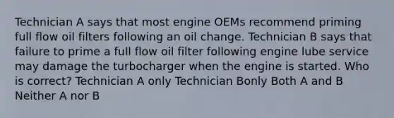 Technician A says that most engine OEMs recommend priming full flow oil filters following an oil change. Technician B says that failure to prime a full flow oil filter following engine lube service may damage the turbocharger when the engine is started. Who is correct? Technician A only Technician Bonly Both A and B Neither A nor B