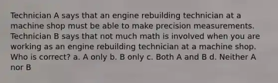 Technician A says that an engine rebuilding technician at a machine shop must be able to make precision measurements. Technician B says that not much math is involved when you are working as an engine rebuilding technician at a machine shop. Who is correct? a. A only b. B only c. Both A and B d. Neither A nor B