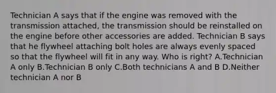 Technician A says that if the engine was removed with the transmission attached, the transmission should be reinstalled on the engine before other accessories are added. Technician B says that he flywheel attaching bolt holes are always evenly spaced so that the flywheel will fit in any way. Who is right? A.Technician A only B.Technician B only C.Both technicians A and B D.Neither technician A nor B