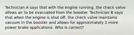 Technician A says that with the engine running, the check valve allows air to be evacuated from the booster. Technician B says that when the engine is shut off, the check valve maintains vacuum in the booster and allows for approximately 2 more power brake applications. Who is correct?