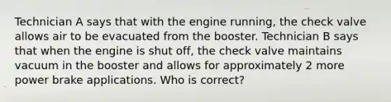 Technician A says that with the engine running, the check valve allows air to be evacuated from the booster. Technician B says that when the engine is shut off, the check valve maintains vacuum in the booster and allows for approximately 2 more power brake applications. Who is correct?