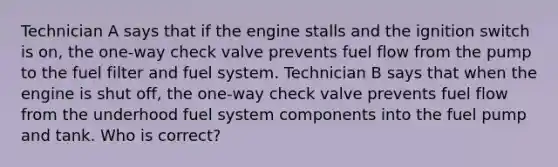 Technician A says that if the engine stalls and the ignition switch is on, the one-way check valve prevents fuel flow from the pump to the fuel filter and fuel system. Technician B says that when the engine is shut off, the one-way check valve prevents fuel flow from the underhood fuel system components into the fuel pump and tank. Who is correct?