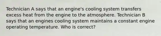 Technician A says that an engine's cooling system transfers excess heat from the engine to the atmosphere. Technician B says that an engines cooling system maintains a constant engine operating temperature. Who is correct?