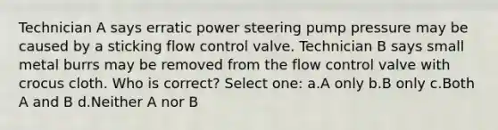 Technician A says erratic power steering pump pressure may be caused by a sticking flow control valve. Technician B says small metal burrs may be removed from the flow control valve with crocus cloth. Who is correct? Select one: a.A only b.B only c.Both A and B d.Neither A nor B