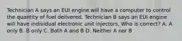 Technician A says an EUI engine will have a computer to control the quantity of fuel delivered. Technician B says an EUI engine will have individual electronic unit injectors. Who is correct? A. A only B. B only C. Both A and B D. Neither A nor B