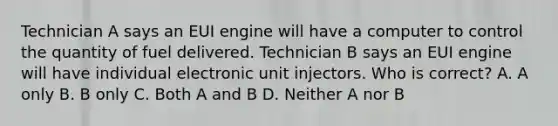 Technician A says an EUI engine will have a computer to control the quantity of fuel delivered. Technician B says an EUI engine will have individual electronic unit injectors. Who is correct? A. A only B. B only C. Both A and B D. Neither A nor B