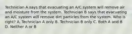 Technician A says that evacuating an A/C system will remove air and moisture from the system. Technician B says that evacuating an A/C system will remove dirt particles from the system. Who is right? A. Technician A only B. Technician B only C. Both A and B D. Neither A or B