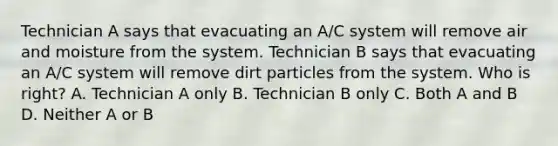 Technician A says that evacuating an A/C system will remove air and moisture from the system. Technician B says that evacuating an A/C system will remove dirt particles from the system. Who is right? A. Technician A only B. Technician B only C. Both A and B D. Neither A or B