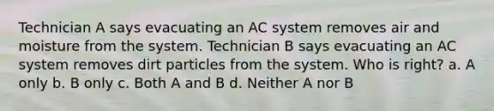 Technician A says evacuating an AC system removes air and moisture from the system. Technician B says evacuating an AC system removes dirt particles from the system. Who is right? a. A only b. B only c. Both A and B d. Neither A nor B