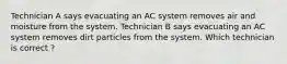 Technician A says evacuating an AC system removes air and moisture from the system. Technician B says evacuating an AC system removes dirt particles from the system. Which technician is correct ?