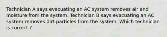 Technician A says evacuating an AC system removes air and moisture from the system. Technician B says evacuating an AC system removes dirt particles from the system. Which technician is correct ?