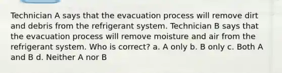 Technician A says that the evacuation process will remove dirt and debris from the refrigerant system. Technician B says that the evacuation process will remove moisture and air from the refrigerant system. Who is correct? a. A only b. B only c. Both A and B d. Neither A nor B