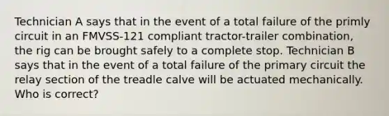 Technician A says that in the event of a total failure of the primly circuit in an FMVSS-121 compliant tractor-trailer combination, the rig can be brought safely to a complete stop. Technician B says that in the event of a total failure of the primary circuit the relay section of the treadle calve will be actuated mechanically. Who is correct?