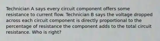 Technician A says every circuit component offers some resistance to current flow. Technician B says the voltage dropped across each circuit component is directly proportional to the percentage of resistance the component adds to the total circuit resistance. Who is right?