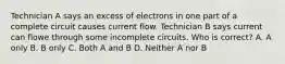 Technician A says an excess of electrons in one part of a complete circuit causes current flow. Technician B says current can flowe through some incomplete circuits. Who is correct? A. A only B. B only C. Both A and B D. Neither A nor B