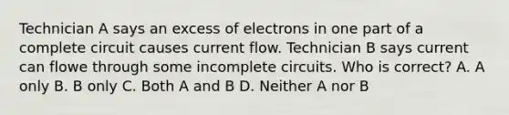 Technician A says an excess of electrons in one part of a complete circuit causes current flow. Technician B says current can flowe through some incomplete circuits. Who is correct? A. A only B. B only C. Both A and B D. Neither A nor B