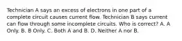 Technician A says an excess of electrons in one part of a complete circuit causes current flow. Technician B says current can flow through some incomplete circuits. Who is correct? A. A Only. B. B Only. C. Both A and B. D. Neither A nor B.