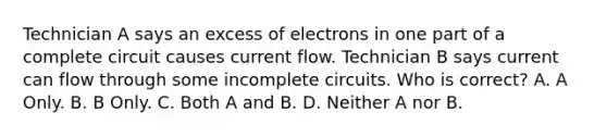 Technician A says an excess of electrons in one part of a complete circuit causes current flow. Technician B says current can flow through some incomplete circuits. Who is correct? A. A Only. B. B Only. C. Both A and B. D. Neither A nor B.