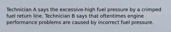 Technician A says the excessive-high fuel pressure by a crimped fuel return line. Technician B says that oftentimes engine performance problems are caused by incorrect fuel pressure.