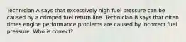 Technician A says that excessively high fuel pressure can be caused by a crimped fuel return line. Technician B says that often times engine performance problems are caused by incorrect fuel pressure. Who is correct?