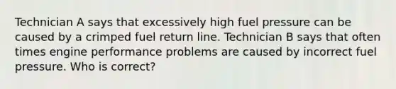 Technician A says that excessively high fuel pressure can be caused by a crimped fuel return line. Technician B says that often times engine performance problems are caused by incorrect fuel pressure. Who is correct?