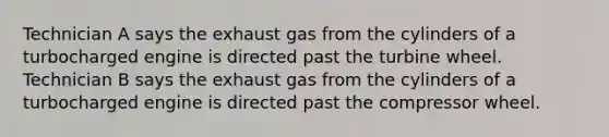 Technician A says the exhaust gas from the cylinders of a turbocharged engine is directed past the turbine wheel. Technician B says the exhaust gas from the cylinders of a turbocharged engine is directed past the compressor wheel.