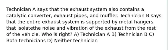 Technician A says that the exhaust system also contains a catalytic converter, exhaust pipes, and muffler. Technician B says that the entire exhaust system is supported by metal hangers that isolatethe noise and vibration of the exhaust from the rest of the vehicle. Who is right? A) Technician A B) Technician B C) Both technicians D) Neither technician