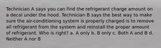 Technician A says you can find the refrigerant charge amount on a decal under the hood. Technician B says the best way to make sure the air-conditioning system is properly charged is to remove all refrigerant from the system and reinstall the proper amount of refrigerant. Who is right? a. A only b. B only c. Both A and B d. Neither A nor B