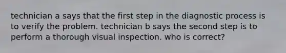 technician a says that the first step in the diagnostic process is to verify the problem. technician b says the second step is to perform a thorough visual inspection. who is correct?