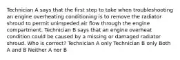 Technician A says that the first step to take when troubleshooting an engine overheating conditioning is to remove the radiator shroud to permit unimpeded air flow through the engine compartment. Technician B says that an engine overheat condition could be caused by a missing or damaged radiator shroud. Who is correct? Technician A only Technician B only Both A and B Neither A nor B