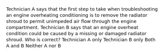 Technician A says that the first step to take when troubleshooting an engine overheating conditioning is to remove the radiator shroud to permit unimpeded air flow through the engine compartment. Technician B says that an engine overheat condition could be caused by a missing or damaged radiator shroud. Who is correct? Technician A only Technician B only Both A and B Neither A nor B