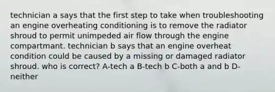 technician a says that the first step to take when troubleshooting an engine overheating conditioning is to remove the radiator shroud to permit unimpeded air flow through the engine compartmant. technician b says that an engine overheat condition could be caused by a missing or damaged radiator shroud. who is correct? A-tech a B-tech b C-both a and b D-neither