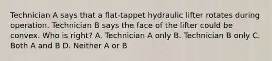 Technician A says that a flat-tappet hydraulic lifter rotates during operation. Technician B says the face of the lifter could be convex. Who is right? A. Technician A only B. Technician B only C. Both A and B D. Neither A or B