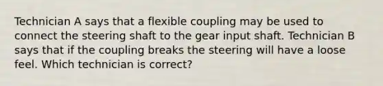 Technician A says that a flexible coupling may be used to connect the steering shaft to the gear input shaft. Technician B says that if the coupling breaks the steering will have a loose feel. Which technician is correct?