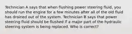 Technician A says that when flushing power steering fluid, you should run the engine for a few minutes after all of the old fluid has drained out of the system. Technician B says that power steering fluid should be flushed if a major part of the hydraulic steering system is being replaced. Who is correct?