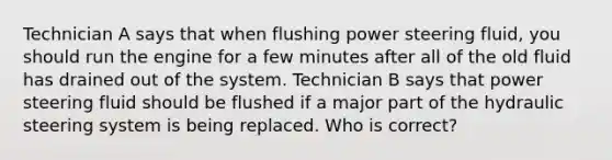 Technician A says that when flushing power steering fluid, you should run the engine for a few minutes after all of the old fluid has drained out of the system. Technician B says that power steering fluid should be flushed if a major part of the hydraulic steering system is being replaced. Who is correct?