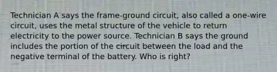 Technician A says the frame-ground circuit, also called a one-wire circuit, uses the metal structure of the vehicle to return electricity to the power source. Technician B says the ground includes the portion of the circuit between the load and the negative terminal of the battery. Who is right?