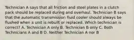 Technician A says that all friction and steel plates in a clutch pack should be replaced during and overhaul. Technician B says that the automatic transmission fluid cooler should always be flushed when a unit is rebuilt or replaced. Which technician is correct? A. Technician A only B. Technician B only C. Both Technicians A and B D. Neither Technician A nor B