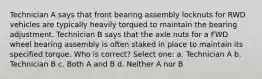 Technician A says that front bearing assembly locknuts for RWD vehicles are typically heavily torqued to maintain the bearing adjustment. Technician B says that the axle nuts for a FWD wheel bearing assembly is often staked in place to maintain its specified torque. Who is correct? Select one: a. Technician A b. Technician B c. Both A and B d. Neither A nor B