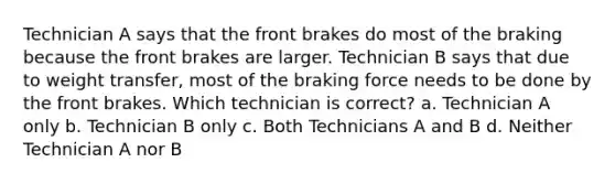 Technician A says that the front brakes do most of the braking because the front brakes are larger. Technician B says that due to weight transfer, most of the braking force needs to be done by the front brakes. Which technician is correct? a. Technician A only b. Technician B only c. Both Technicians A and B d. Neither Technician A nor B