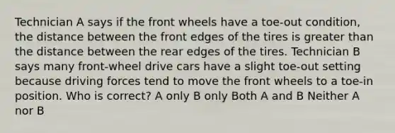 Technician A says if the front wheels have a toe-out condition, the distance between the front edges of the tires is greater than the distance between the rear edges of the tires. Technician B says many front-wheel drive cars have a slight toe-out setting because driving forces tend to move the front wheels to a toe-in position. Who is correct? A only B only Both A and B Neither A nor B