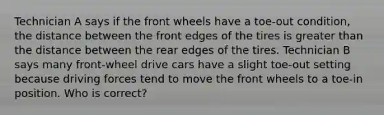 ​Technician A says if the front wheels have a toe-out condition, the distance between the front edges of the tires is greater than the distance between the rear edges of the tires. Technician B says many front-wheel drive cars have a slight toe-out setting because driving forces tend to move the front wheels to a toe-in position. Who is correct?