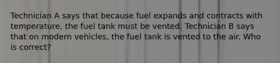 Technician A says that because fuel expands and contracts with temperature, the fuel tank must be vented. Technician B says that on modern vehicles, the fuel tank is vented to the air. Who is correct?