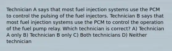 Technician A says that most fuel injection systems use the PCM to control the pulsing of the fuel injectors. Technician B says that most fuel injection systems use the PCM to control the operation of the fuel pump relay. Which technician is correct? A) Technician A only B) Technician B only C) Both technicians D) Neither technician