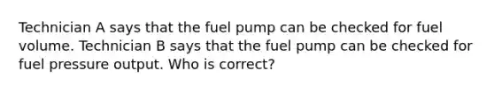 Technician A says that the fuel pump can be checked for fuel volume. Technician B says that the fuel pump can be checked for fuel pressure output. Who is correct?