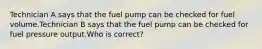 Technician A says that the fuel pump can be checked for fuel volume.Technician B says that the fuel pump can be checked for fuel pressure output.Who is correct?