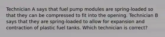 Technician A says that fuel pump modules are spring-loaded so that they can be compressed to fit into the opening. Technician B says that they are spring-loaded to allow for expansion and contraction of plastic fuel tanks. Which technician is correct?